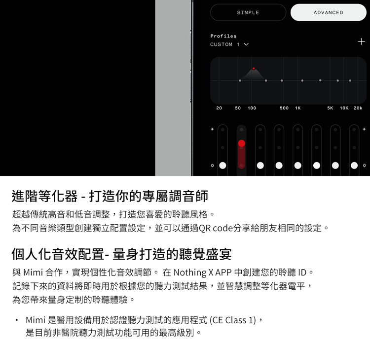 SIMPLEADVANCEDProfilesCUSTOM 1 202050 100500  10K 20k進階等化器-打造你的專屬調音師超越傳統高音和低音調整打造您喜愛的聆聽風格。為不同音樂類型創建獨立配置設定,並可以通過QRcode分享給朋友相同的設定。個人化音效配置-量身打造的聽覺盛宴 Mimi 合作,實現個性化音效調節。 在 Nothing X APP 中創建您的聆聽 ID。記錄下來的資料將即時用於根據您的聽力測試結果,並智慧調整等化器電平,為您帶來量身定制的聆聽體驗。Mimi是醫用設備用於認證聽力測試的應用程式(CE Class 1),是目前非醫院聽力測試功能可用的最高級別。